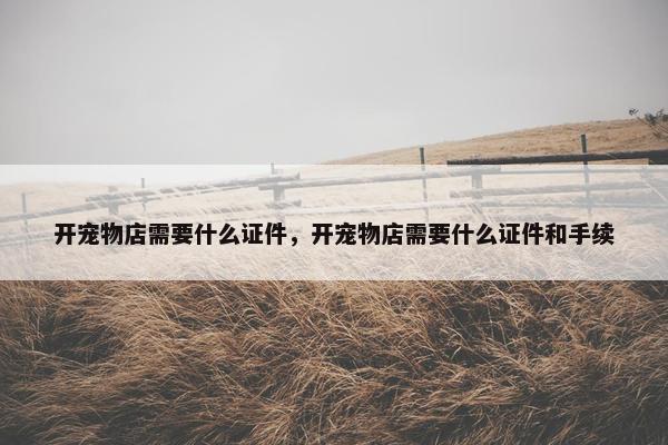 开宠物店需要什么证件，开宠物店需要什么证件和手续