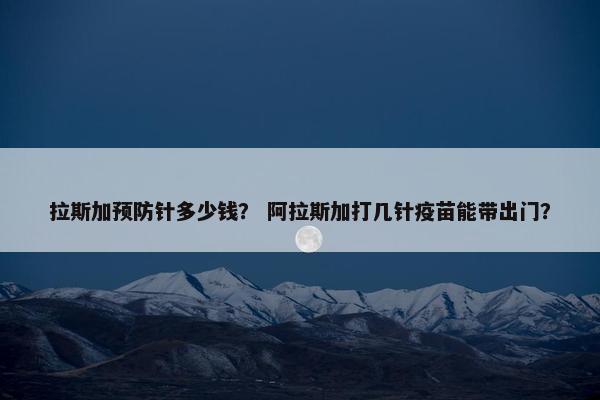 拉斯加预防针多少钱？ 阿拉斯加打几针疫苗能带出门？