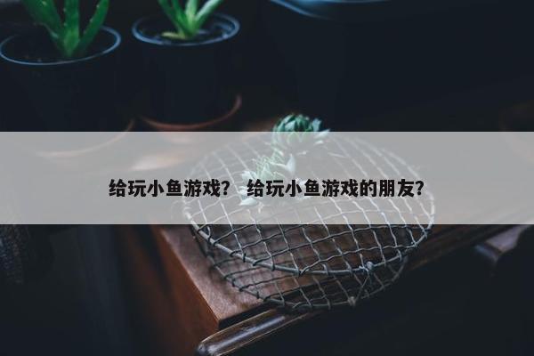 给玩小鱼游戏？ 给玩小鱼游戏的朋友？
