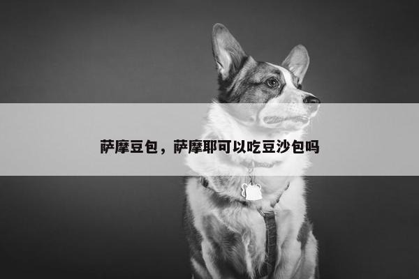 萨摩豆包，萨摩耶可以吃豆沙包吗