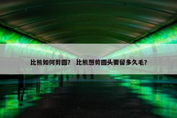 比熊如何剪圆？ 比熊想剪圆头要留多久毛？