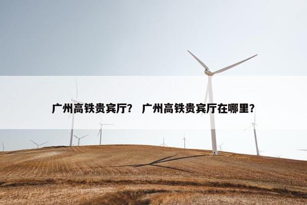 广州高铁贵宾厅？ 广州高铁贵宾厅在哪里？