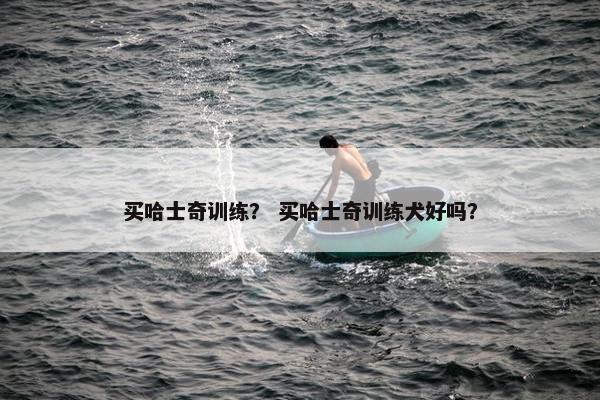 买哈士奇训练？ 买哈士奇训练犬好吗？