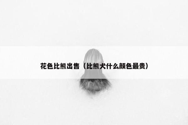 花色比熊出售（比熊犬什么颜色最贵）
