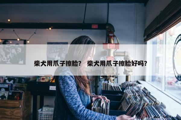 柴犬用爪子擦脸？ 柴犬用爪子擦脸好吗？