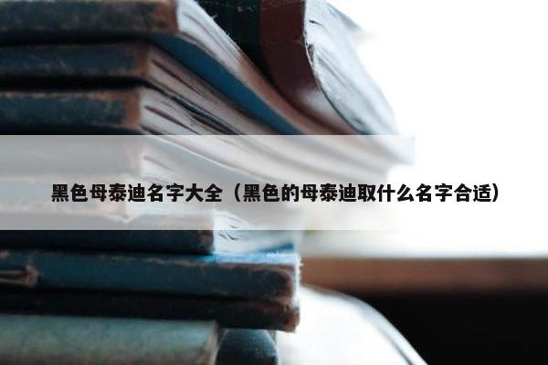 黑色母泰迪名字大全（黑色的母泰迪取什么名字合适）