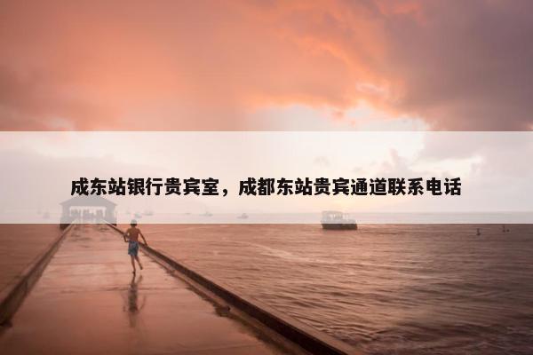 成东站银行贵宾室，成都东站贵宾通道联系电话
