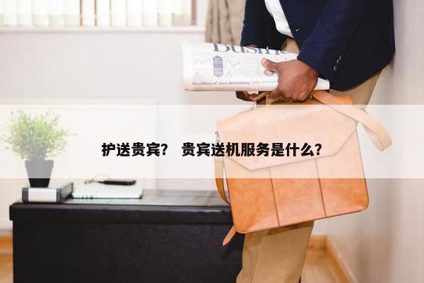 护送贵宾？ 贵宾送机服务是什么？