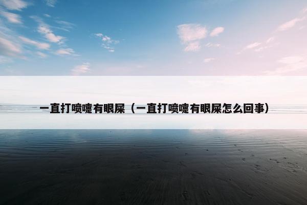 一直打喷嚏有眼屎（一直打喷嚏有眼屎怎么回事）
