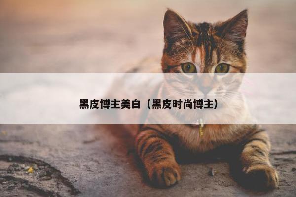 黑皮博主美白（黑皮时尚博主）