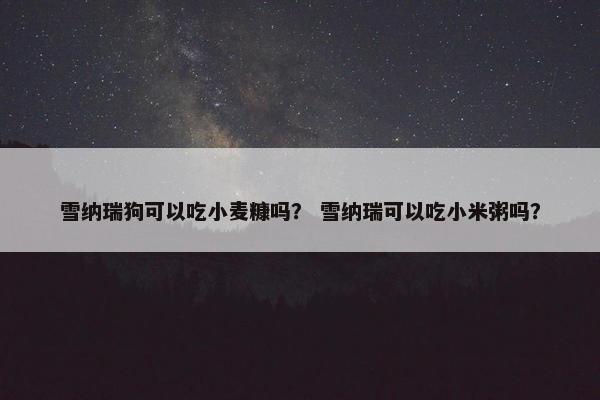 雪纳瑞狗可以吃小麦糠吗？ 雪纳瑞可以吃小米粥吗？
