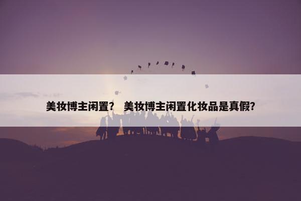 美妆博主闲置？ 美妆博主闲置化妆品是真假？