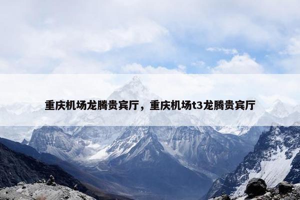 重庆机场龙腾贵宾厅，重庆机场t3龙腾贵宾厅