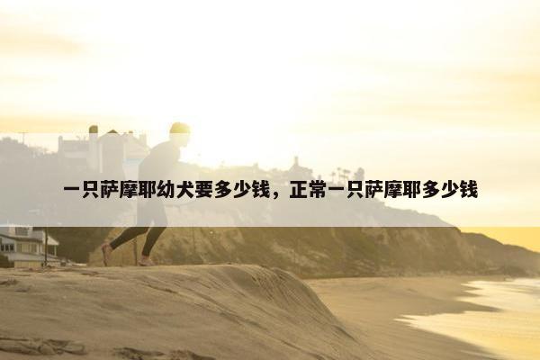 一只萨摩耶幼犬要多少钱，正常一只萨摩耶多少钱