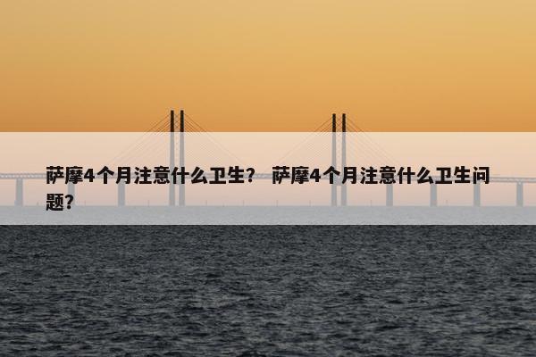 萨摩4个月注意什么卫生？ 萨摩4个月注意什么卫生问题？