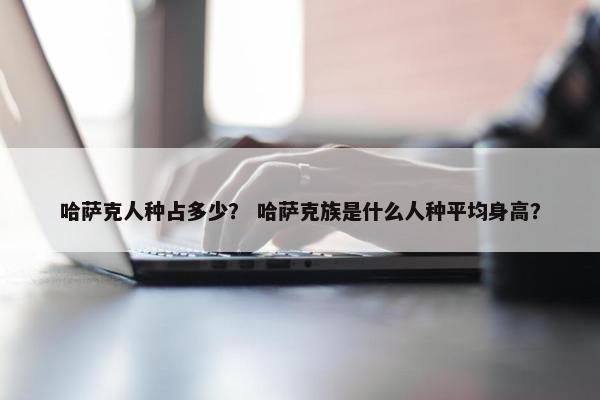 哈萨克人种占多少？ 哈萨克族是什么人种平均身高？