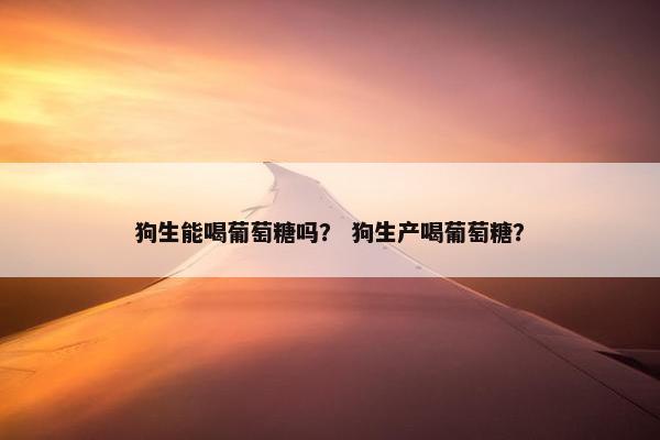 狗生能喝葡萄糖吗？ 狗生产喝葡萄糖？