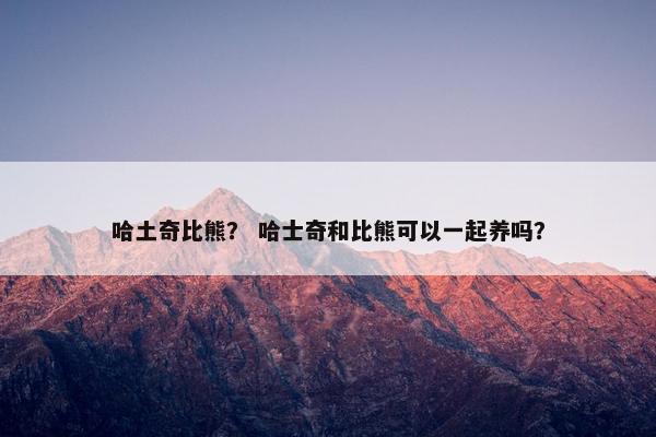 哈土奇比熊？ 哈士奇和比熊可以一起养吗？