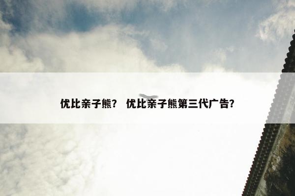 优比亲子熊？ 优比亲子熊第三代广告？