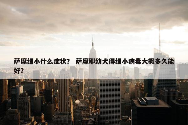 萨摩细小什么症状？ 萨摩耶幼犬得细小病毒大概多久能好？