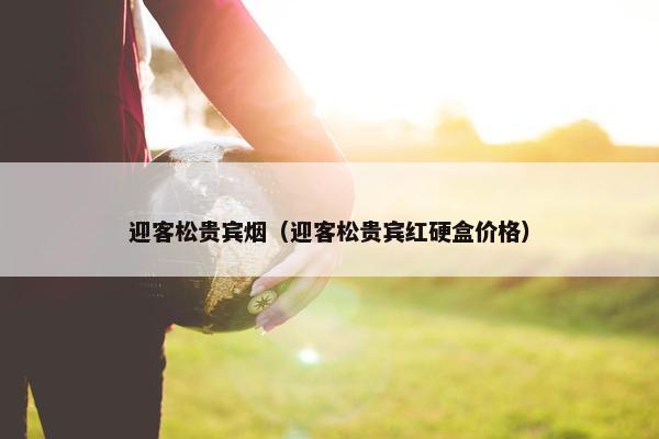 迎客松贵宾烟（迎客松贵宾红硬盒价格）