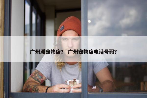 广州洲宠物店？ 广州宠物店电话号码？