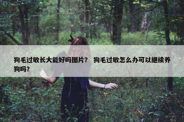 狗毛过敏长大能好吗图片？ 狗毛过敏怎么办可以继续养狗吗？