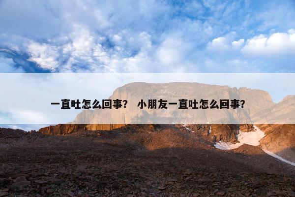一直吐怎么回事？ 小朋友一直吐怎么回事？