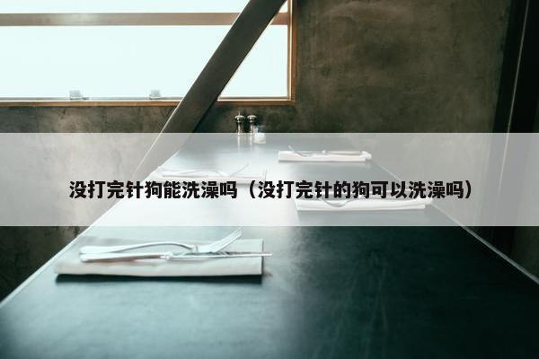 没打完针狗能洗澡吗（没打完针的狗可以洗澡吗）