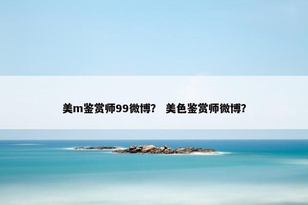 美m鉴赏师99微博？ 美色鉴赏师微博？