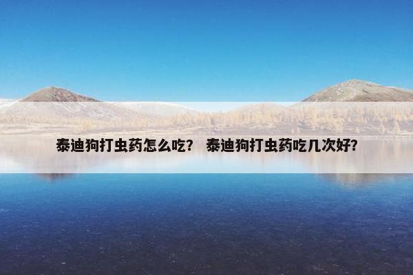 泰迪狗打虫药怎么吃？ 泰迪狗打虫药吃几次好？