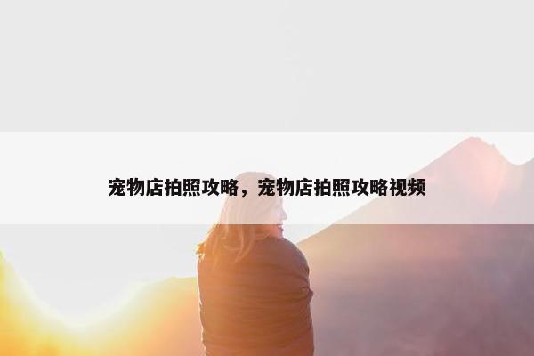 宠物店拍照攻略，宠物店拍照攻略视频