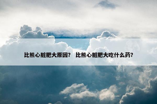 比熊心脏肥大原因？ 比熊心脏肥大吃什么药？