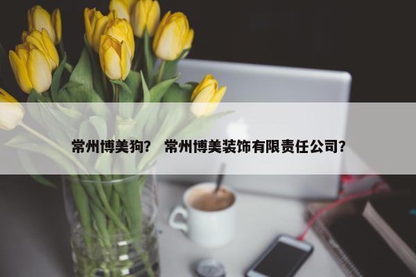 常州博美狗？ 常州博美装饰有限责任公司？