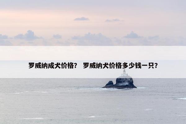 罗威纳成犬价格？ 罗威纳犬价格多少钱一只？