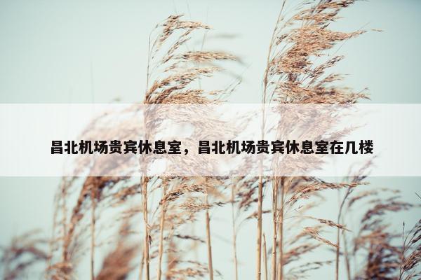 昌北机场贵宾休息室，昌北机场贵宾休息室在几楼