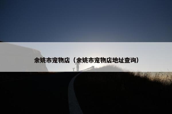 余姚市宠物店（余姚市宠物店地址查询）