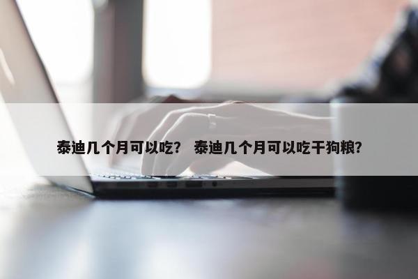 泰迪几个月可以吃？ 泰迪几个月可以吃干狗粮？