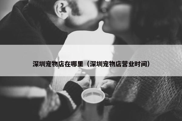 深圳宠物店在哪里（深圳宠物店营业时间）