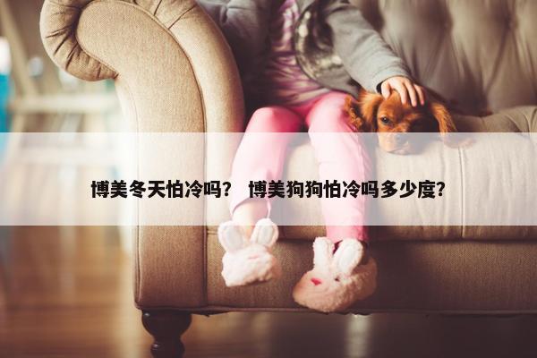博美冬天怕冷吗？ 博美狗狗怕冷吗多少度？