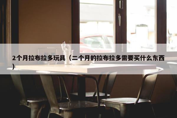 2个月拉布拉多玩具（二个月的拉布拉多需要买什么东西）