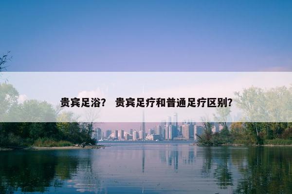 贵宾足浴？ 贵宾足疗和普通足疗区别？