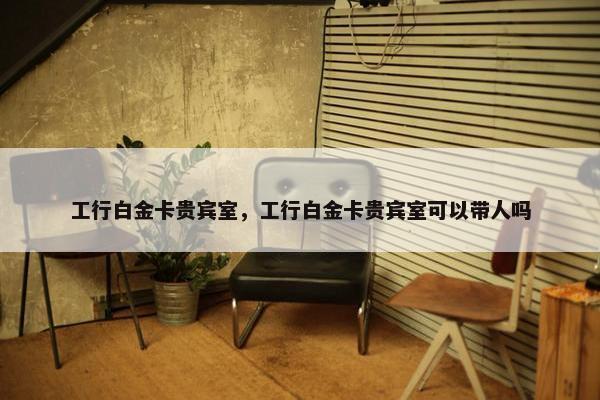 工行白金卡贵宾室，工行白金卡贵宾室可以带人吗