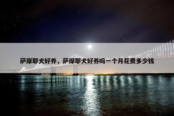 萨摩耶犬好养，萨摩耶犬好养吗一个月花费多少钱