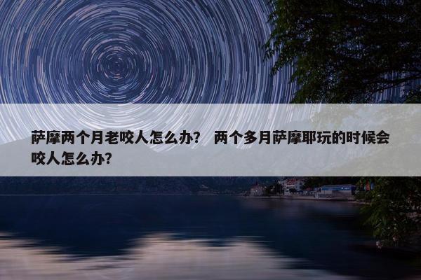 萨摩两个月老咬人怎么办？ 两个多月萨摩耶玩的时候会咬人怎么办？