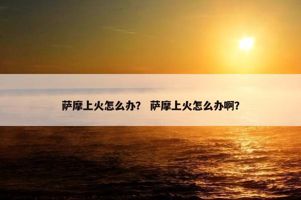 萨摩上火怎么办？ 萨摩上火怎么办啊？