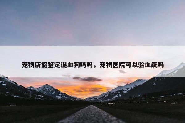 宠物店能鉴定混血狗吗吗，宠物医院可以验血统吗