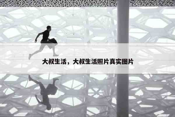 大叔生活，大叔生活照片真实图片