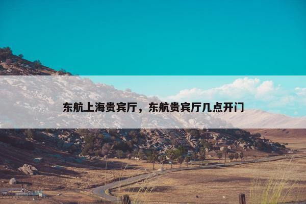 东航上海贵宾厅，东航贵宾厅几点开门