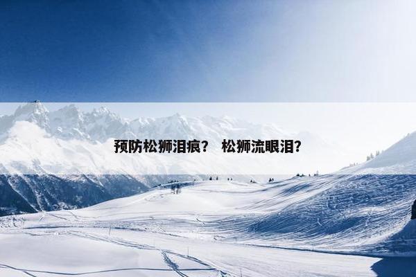 预防松狮泪痕？ 松狮流眼泪？